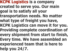 KCPK Logistics is a company created to serve you. Our main goal is to satisfy all your transportation needs. No matter what type of freight you have, KCPK Logistics can move it for you. Providing complete coordination of every shipment from start to finish, Every time. We have assembled an experienced team that is here to help you 24/7. 