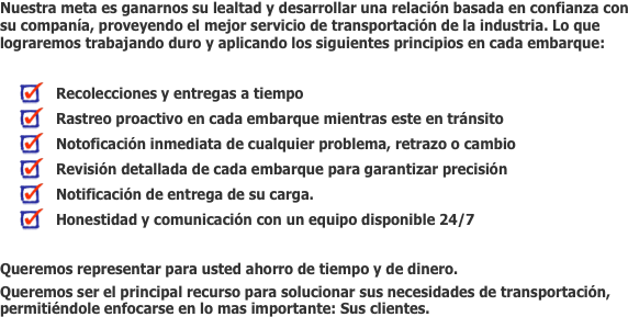 Nuestra meta es ganarnos su lealtad y desarrollar una relación basada en confianza con su companía, proveyendo el mejor servicio de transportación de la industria. Lo que lograremos trabajando duro y aplicando los siguientes principios en cada embarque:

   Recolecciones y entregas a tiempo 
   Rastreo proactivo en cada embarque mientras este en tránsito
   Notoficación inmediata de cualquier problema, retrazo o cambio
   Revisión detallada de cada embarque para garantizar precisión 
   Notificación de entrega de su carga. 
   Honestidad y comunicación con un equipo disponible 24/7

Queremos representar para usted ahorro de tiempo y de dinero.  
Queremos ser el principal recurso para solucionar sus necesidades de transportación, permitiéndole enfocarse en lo mas importante: Sus clientes.