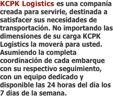 KCPK Logistics es una companía creada para servirle, destinada a satisfacer sus necesidades de transportación. No importando las dimensiones de su carga KCPK Logistics la moverá para usted. Asumiendo la completa coordinación de cada embarque con su respectivo seguimiento, con un equipo dedicado y disponible las 24 horas del día los 7 días de la semana. 